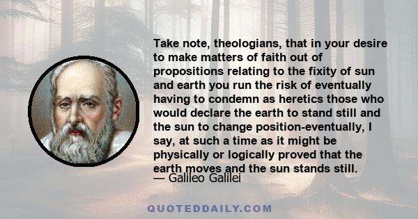 Take note, theologians, that in your desire to make matters of faith out of propositions relating to the fixity of sun and earth you run the risk of eventually having to condemn as heretics those who would declare the