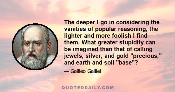 The deeper I go in considering the vanities of popular reasoning, the lighter and more foolish I find them. What greater stupidity can be imagined than that of calling jewels, silver, and gold precious, and earth and