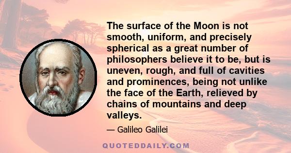 The surface of the Moon is not smooth, uniform, and precisely spherical as a great number of philosophers believe it to be, but is uneven, rough, and full of cavities and prominences, being not unlike the face of the