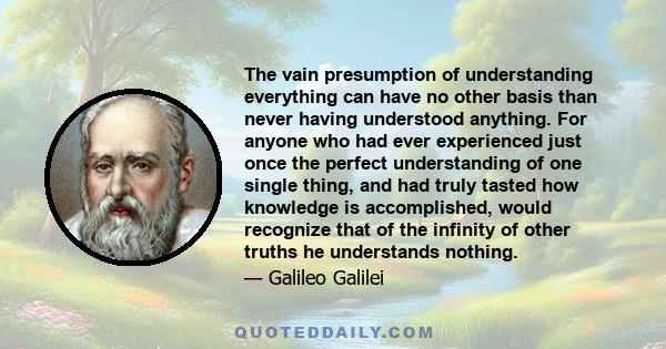 The vain presumption of understanding everything can have no other basis than never having understood anything. For anyone who had ever experienced just once the perfect understanding of one single thing, and had truly