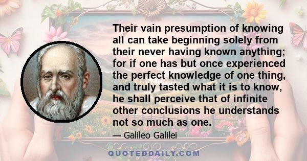 Their vain presumption of knowing all can take beginning solely from their never having known anything; for if one has but once experienced the perfect knowledge of one thing, and truly tasted what it is to know, he