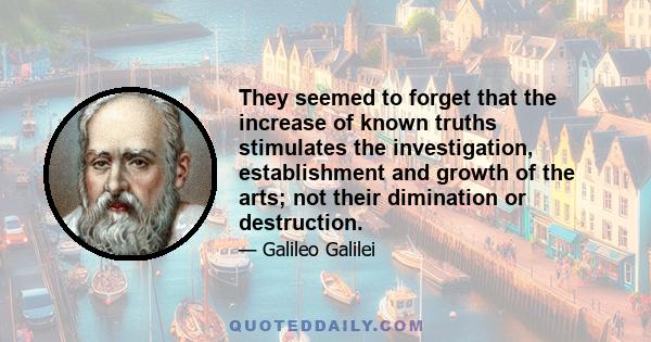 They seemed to forget that the increase of known truths stimulates the investigation, establishment and growth of the arts; not their dimination or destruction.