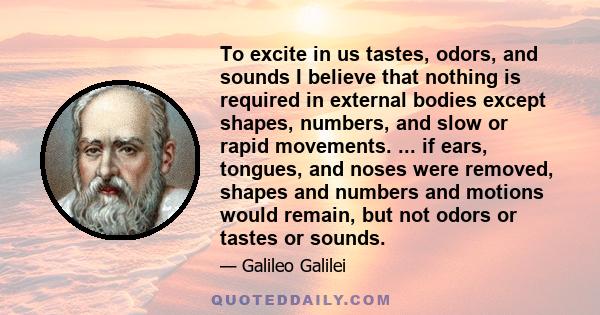 To excite in us tastes, odors, and sounds I believe that nothing is required in external bodies except shapes, numbers, and slow or rapid movements. ... if ears, tongues, and noses were removed, shapes and numbers and