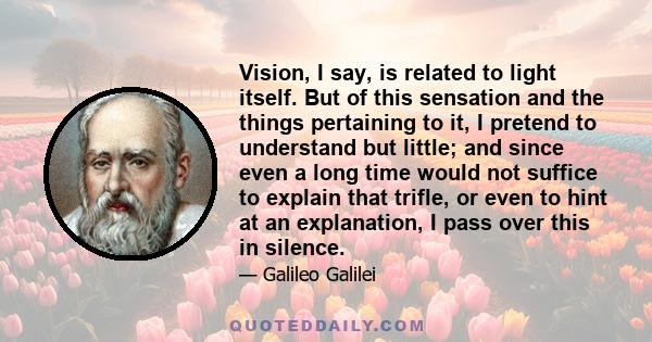 Vision, I say, is related to light itself. But of this sensation and the things pertaining to it, I pretend to understand but little; and since even a long time would not suffice to explain that trifle, or even to hint