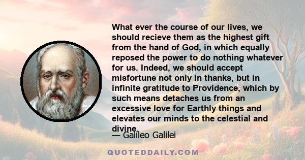 What ever the course of our lives, we should recieve them as the highest gift from the hand of God, in which equally reposed the power to do nothing whatever for us. Indeed, we should accept misfortune not only in