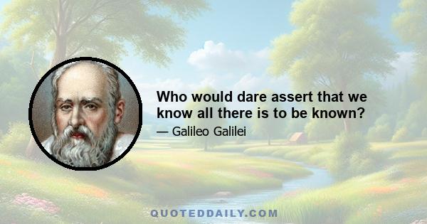 Who would dare assert that we know all there is to be known?