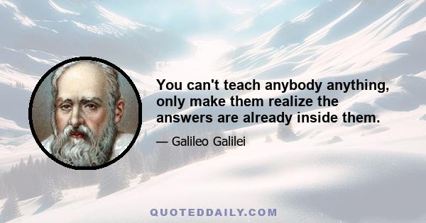 You can't teach anybody anything, only make them realize the answers are already inside them.