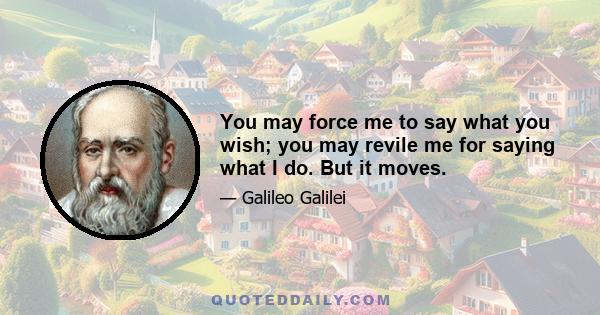 You may force me to say what you wish; you may revile me for saying what I do. But it moves.