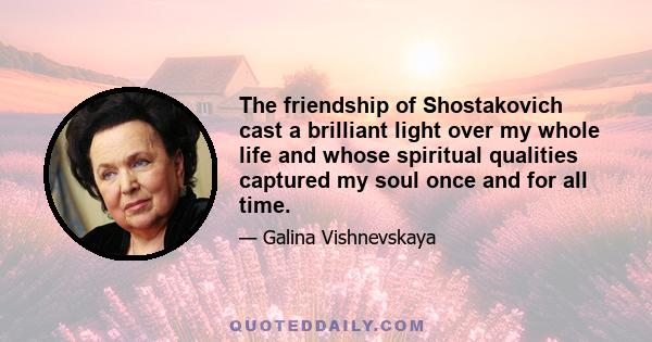 The friendship of Shostakovich cast a brilliant light over my whole life and whose spiritual qualities captured my soul once and for all time.