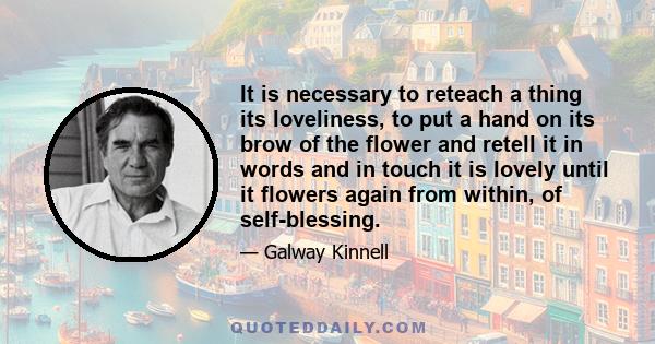 It is necessary to reteach a thing its loveliness, to put a hand on its brow of the flower and retell it in words and in touch it is lovely until it flowers again from within, of self-blessing.