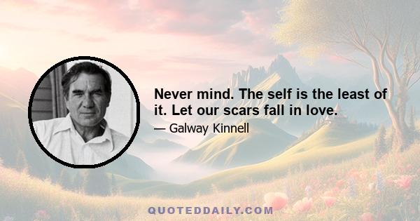 Never mind. The self is the least of it. Let our scars fall in love.