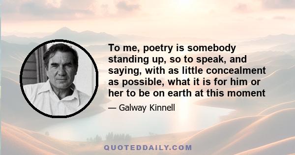 To me, poetry is somebody standing up, so to speak, and saying, with as little concealment as possible, what it is for him or her to be on earth at this moment