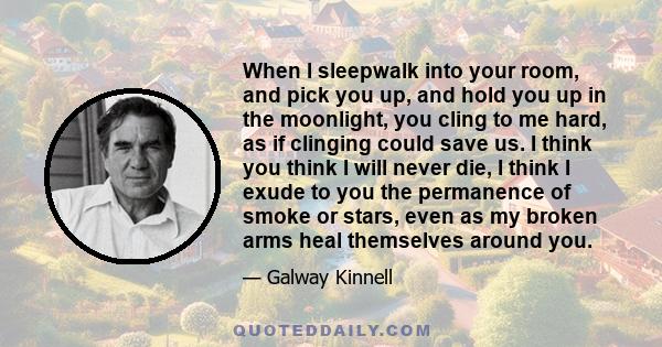 When I sleepwalk into your room, and pick you up, and hold you up in the moonlight, you cling to me hard, as if clinging could save us. I think you think I will never die, I think I exude to you the permanence of smoke