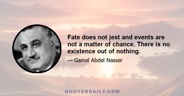 Fate does not jest and events are not a matter of chance. There is no existence out of nothing.