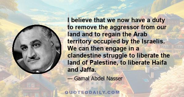 I believe that we now have a duty to remove the aggressor from our land and to regain the Arab territory occupied by the Israelis. We can then engage in a clandestine struggle to liberate the land of Palestine, to