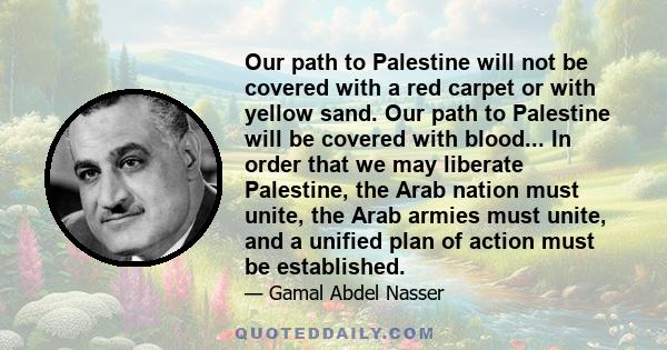 Our path to Palestine will not be covered with a red carpet or with yellow sand. Our path to Palestine will be covered with blood... In order that we may liberate Palestine, the Arab nation must unite, the Arab armies