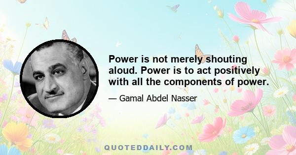 Power is not merely shouting aloud. Power is to act positively with all the components of power.