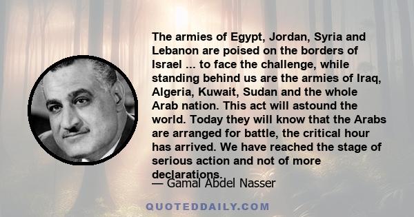 The armies of Egypt, Jordan, Syria and Lebanon are poised on the borders of Israel ... to face the challenge, while standing behind us are the armies of Iraq, Algeria, Kuwait, Sudan and the whole Arab nation. This act