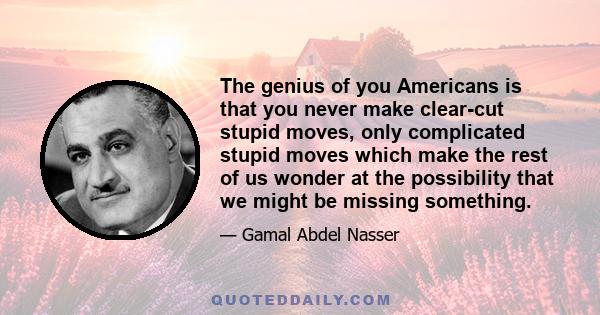 The genius of you Americans is that you never make clear-cut stupid moves, only complicated stupid moves which make the rest of us wonder at the possibility that we might be missing something.