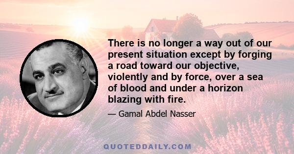 There is no longer a way out of our present situation except by forging a road toward our objective, violently and by force, over a sea of blood and under a horizon blazing with fire.