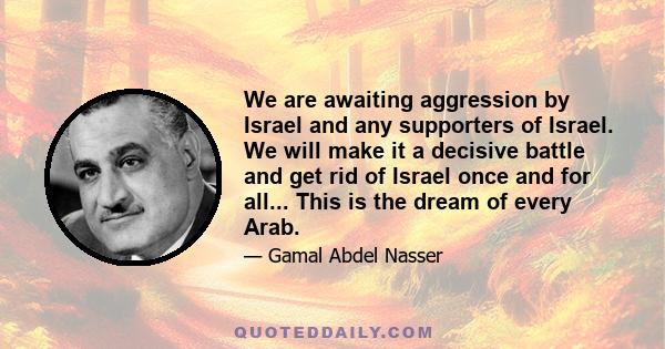 We are awaiting aggression by Israel and any supporters of Israel. We will make it a decisive battle and get rid of Israel once and for all... This is the dream of every Arab.