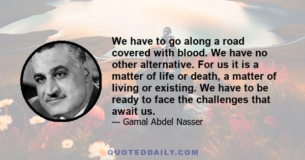 We have to go along a road covered with blood. We have no other alternative. For us it is a matter of life or death, a matter of living or existing. We have to be ready to face the challenges that await us.