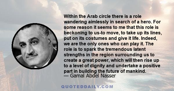 Within the Arab circle there is a role wandering aimlessly in search of a hero. For some reason it seems to me that this role is beckoning to us-to move, to take up its lines, put on its costumes and give it life.