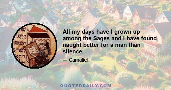 All my days have I grown up among the Sages and I have found naught better for a man than silence.