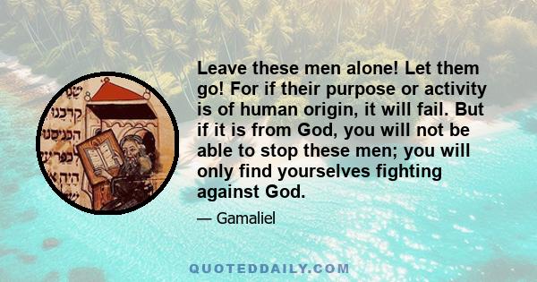 Leave these men alone! Let them go! For if their purpose or activity is of human origin, it will fail. But if it is from God, you will not be able to stop these men; you will only find yourselves fighting against God.