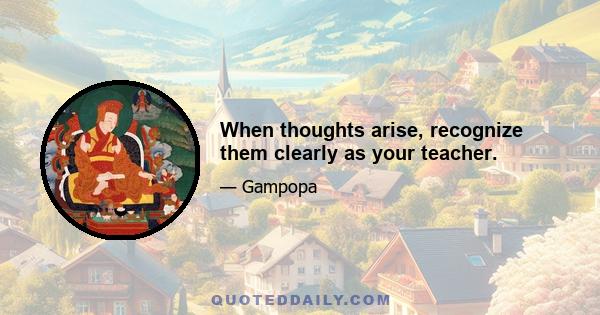 When thoughts arise, recognize them clearly as your teacher.