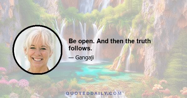 Be open. And then the truth follows.