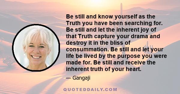 Be still and know yourself as the Truth you have been searching for. Be still and let the inherent joy of that Truth capture your drama and destroy it in the bliss of consummation. Be still and let your life be lived by 