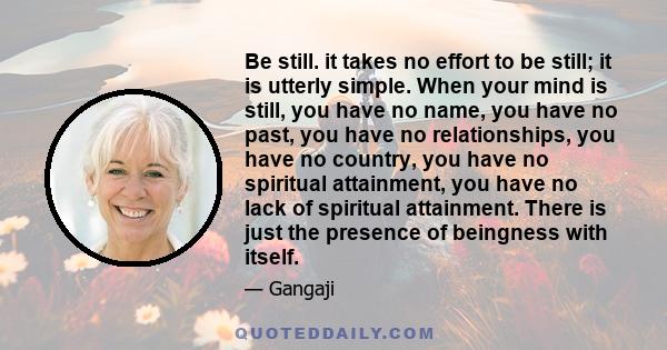 Be still. it takes no effort to be still; it is utterly simple. When your mind is still, you have no name, you have no past, you have no relationships, you have no country, you have no spiritual attainment, you have no