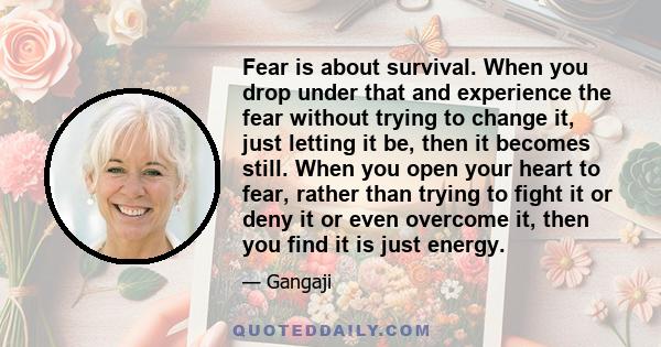 Fear is about survival. When you drop under that and experience the fear without trying to change it, just letting it be, then it becomes still. When you open your heart to fear, rather than trying to fight it or deny