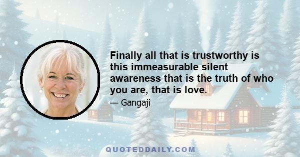 Finally all that is trustworthy is this immeasurable silent awareness that is the truth of who you are, that is love.