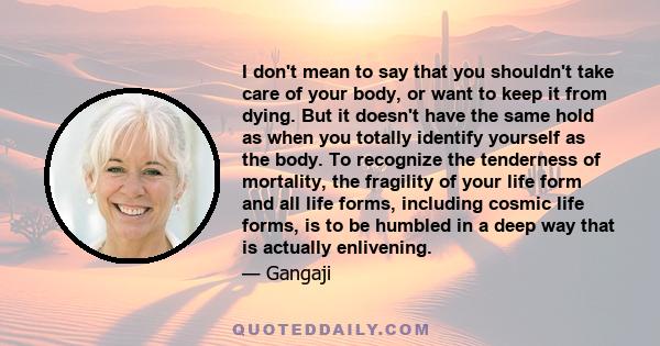 I don't mean to say that you shouldn't take care of your body, or want to keep it from dying. But it doesn't have the same hold as when you totally identify yourself as the body. To recognize the tenderness of