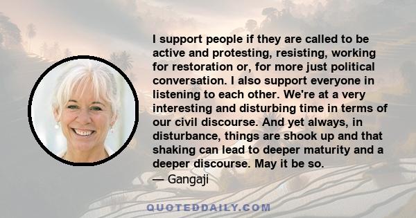 I support people if they are called to be active and protesting, resisting, working for restoration or, for more just political conversation. I also support everyone in listening to each other. We're at a very