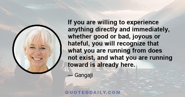 If you are willing to experience anything directly and immediately, whether good or bad, joyous or hateful, you will recognize that what you are running from does not exist, and what you are running toward is already