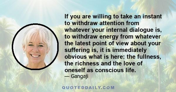 If you are willing to take an instant to withdraw attention from whatever your internal dialogue is, to withdraw energy from whatever the latest point of view about your suffering is, it is immediately obvious what is