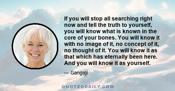 If you will stop all searching right now and tell the truth to yourself, you will know what is known in the core of your bones. You will know it with no image of it, no concept of it, no thought of it. You will know it