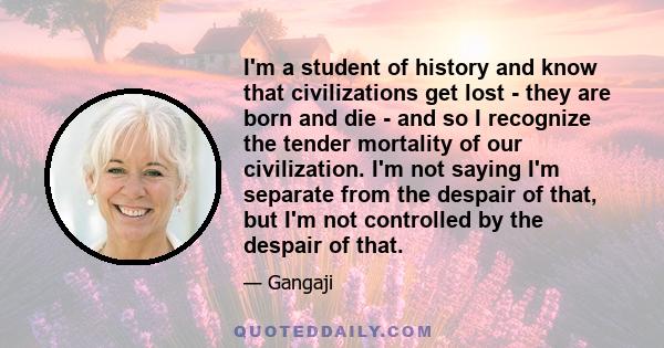 I'm a student of history and know that civilizations get lost - they are born and die - and so I recognize the tender mortality of our civilization. I'm not saying I'm separate from the despair of that, but I'm not