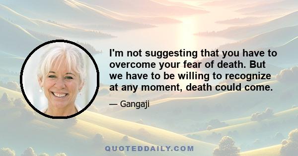 I'm not suggesting that you have to overcome your fear of death. But we have to be willing to recognize at any moment, death could come.