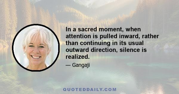 In a sacred moment, when attention is pulled inward, rather than continuing in its usual outward direction, silence is realized.