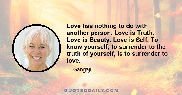 Love has nothing to do with another person. Love is Truth. Love is Beauty. Love is Self. To know yourself, to surrender to the truth of yourself, is to surrender to love.