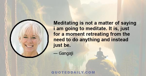 Meditating is not a matter of saying i am going to meditate. It is, just for a moment retreating from the need to do anything and instead just be.