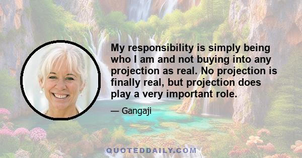 My responsibility is simply being who I am and not buying into any projection as real. No projection is finally real, but projection does play a very important role.