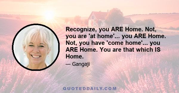 Recognize, you ARE Home. Not, you are 'at home'... you ARE Home. Not, you have 'come home'... you ARE Home. You are that which IS Home.