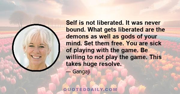 Self is not liberated. It was never bound. What gets liberated are the demons as well as gods of your mind. Set them free. You are sick of playing with the game. Be willing to not play the game. This takes huge resolve.