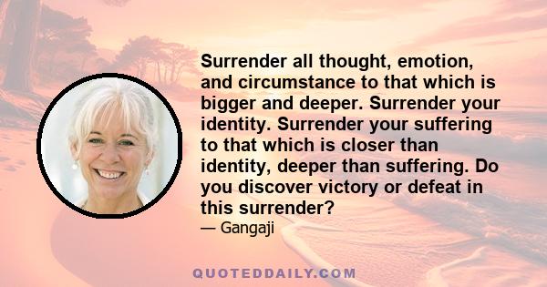 Surrender all thought, emotion, and circumstance to that which is bigger and deeper. Surrender your identity. Surrender your suffering to that which is closer than identity, deeper than suffering. Do you discover