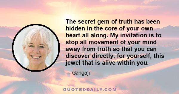 The secret gem of truth has been hidden in the core of your own heart all along. My invitation is to stop all movement of your mind away from truth so that you can discover directly, for yourself, this jewel that is